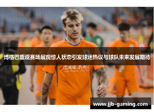 博格巴重返赛场展现惊人状态引发球迷热议与球队未来发展期待